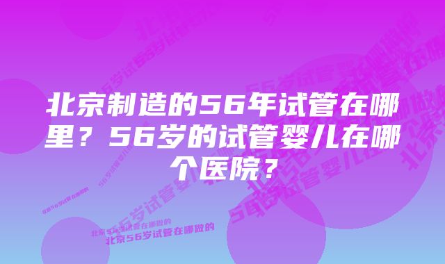 北京制造的56年试管在哪里？56岁的试管婴儿在哪个医院？