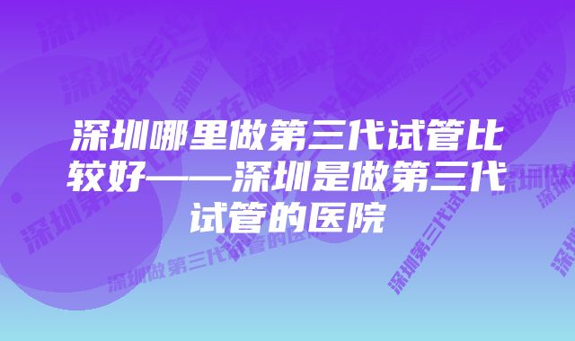 深圳哪里做第三代试管比较好——深圳是做第三代试管的医院