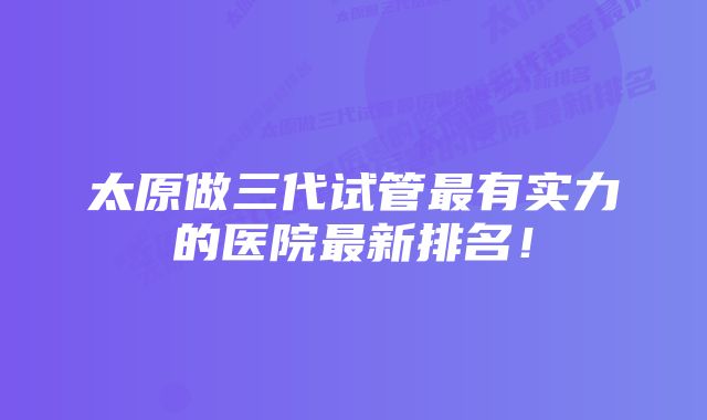 太原做三代试管最有实力的医院最新排名！