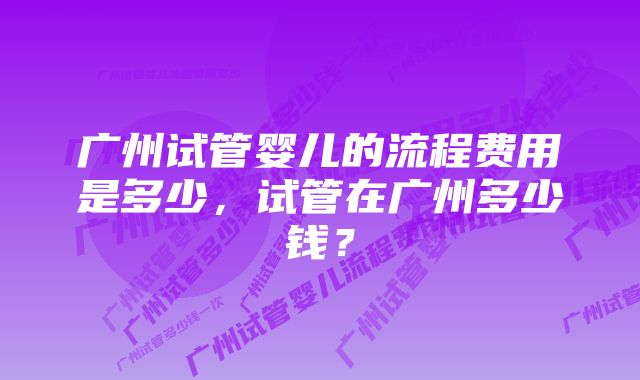 广州试管婴儿的流程费用是多少，试管在广州多少钱？