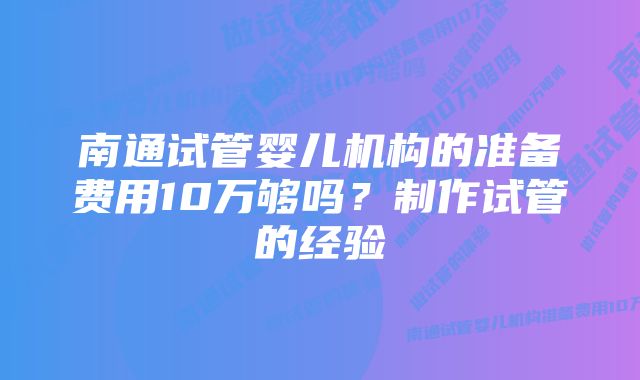 南通试管婴儿机构的准备费用10万够吗？制作试管的经验