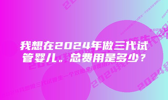 我想在2024年做三代试管婴儿。总费用是多少？