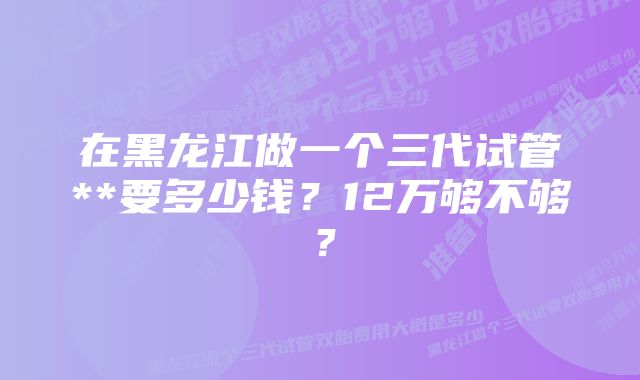 在黑龙江做一个三代试管**要多少钱？12万够不够？