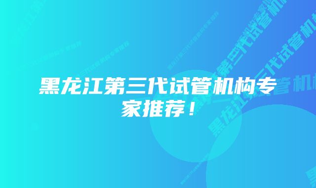 黑龙江第三代试管机构专家推荐！