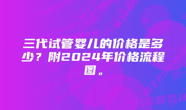 三代试管婴儿的价格是多少？附2024年价格流程图。