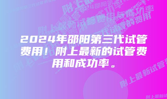 2024年邵阳第三代试管费用！附上最新的试管费用和成功率。