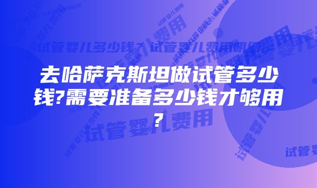 去哈萨克斯坦做试管多少钱?需要准备多少钱才够用?