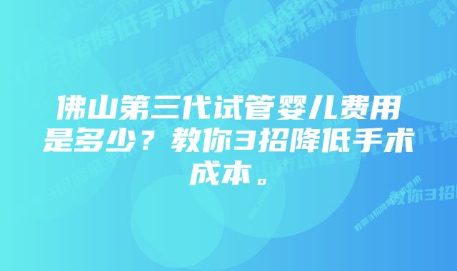 佛山第三代试管婴儿费用是多少？教你3招降低手术成本。