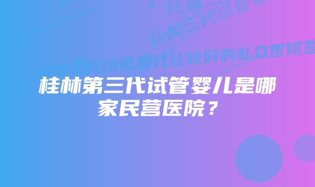 桂林第三代试管婴儿是哪家民营医院？