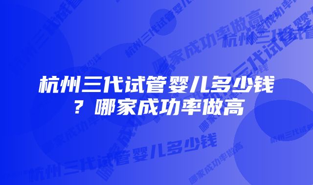 杭州三代试管婴儿多少钱？哪家成功率做高