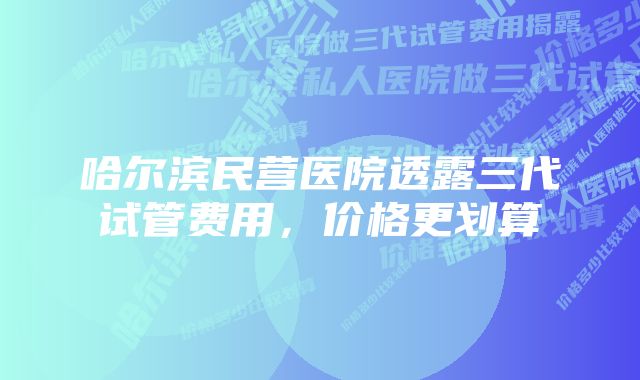 哈尔滨民营医院透露三代试管费用，价格更划算