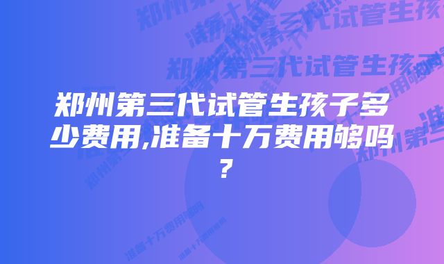 郑州第三代试管生孩子多少费用,准备十万费用够吗？