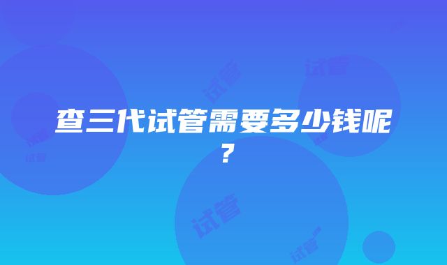 查三代试管需要多少钱呢？