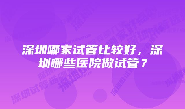 深圳哪家试管比较好，深圳哪些医院做试管？