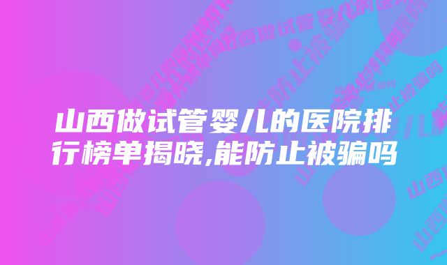 山西做试管婴儿的医院排行榜单揭晓,能防止被骗吗