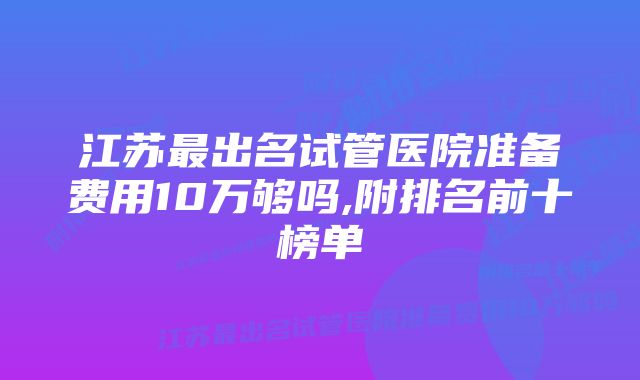 江苏最出名试管医院准备费用10万够吗,附排名前十榜单