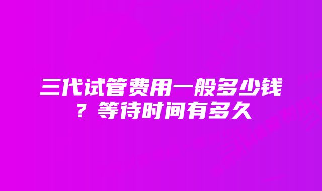 三代试管费用一般多少钱？等待时间有多久