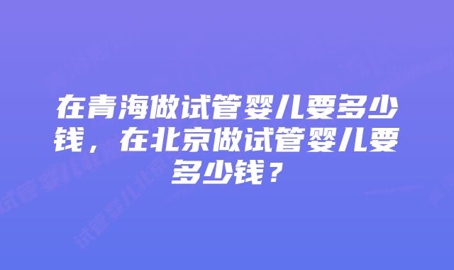 在青海做试管婴儿要多少钱，在北京做试管婴儿要多少钱？