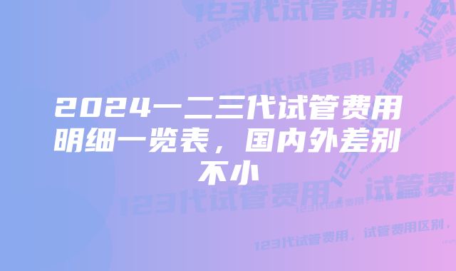 2024一二三代试管费用明细一览表，国内外差别不小