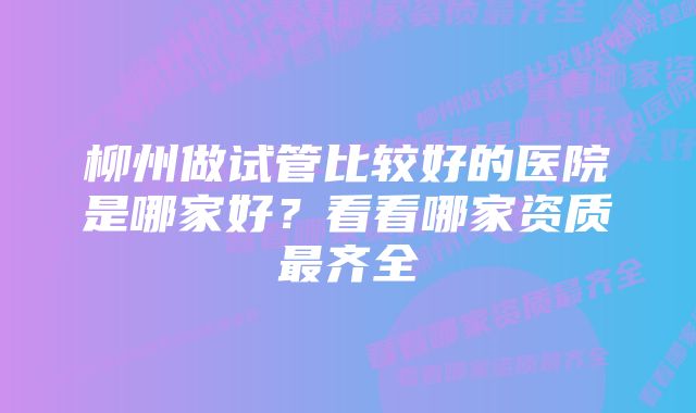 柳州做试管比较好的医院是哪家好？看看哪家资质最齐全