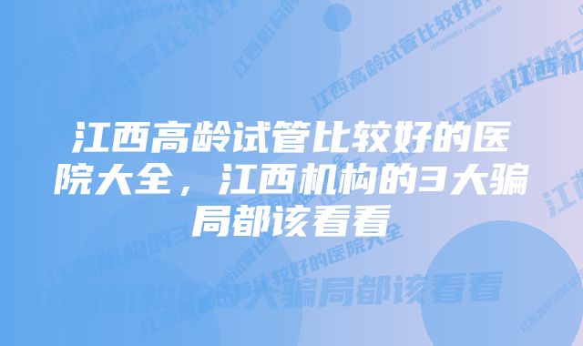 江西高龄试管比较好的医院大全，江西机构的3大骗局都该看看