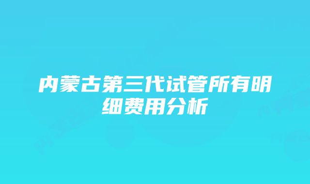 内蒙古第三代试管所有明细费用分析