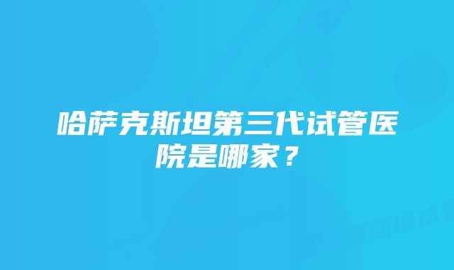 哈萨克斯坦第三代试管医院是哪家？