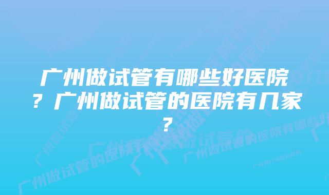 广州做试管有哪些好医院？广州做试管的医院有几家？