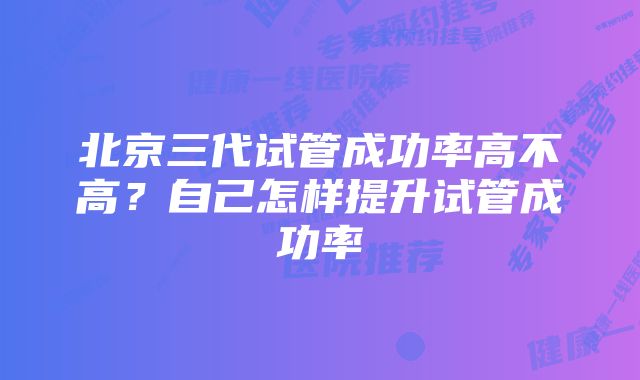 北京三代试管成功率高不高？自己怎样提升试管成功率