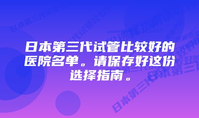 日本第三代试管比较好的医院名单。请保存好这份选择指南。