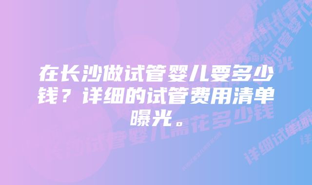 在长沙做试管婴儿要多少钱？详细的试管费用清单曝光。