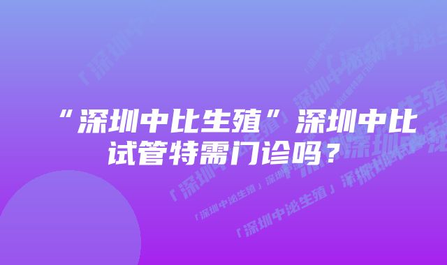 “深圳中比生殖”深圳中比试管特需门诊吗？