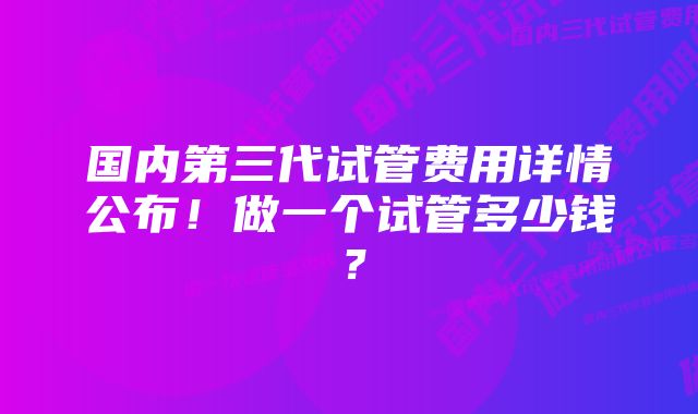 国内第三代试管费用详情公布！做一个试管多少钱？