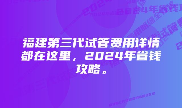 福建第三代试管费用详情都在这里，2024年省钱攻略。