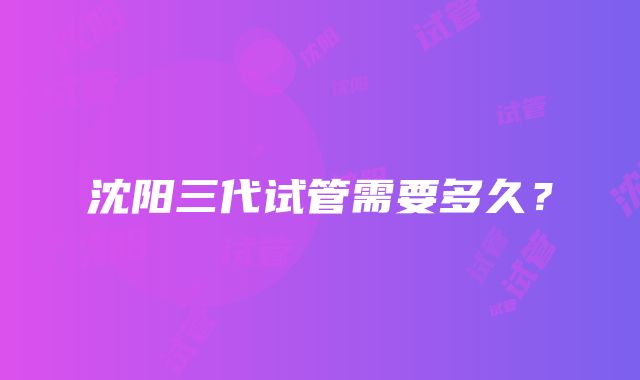 沈阳三代试管需要多久？