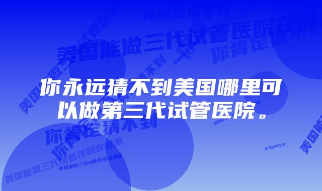 你永远猜不到美国哪里可以做第三代试管医院。