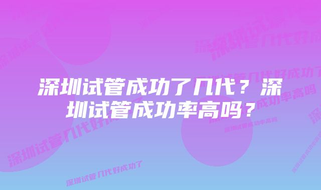 深圳试管成功了几代？深圳试管成功率高吗？