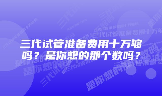 三代试管准备费用十万够吗？是你想的那个数吗？