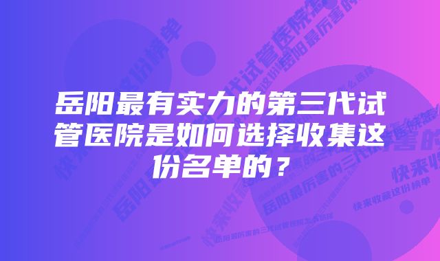 岳阳最有实力的第三代试管医院是如何选择收集这份名单的？