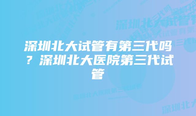 深圳北大试管有第三代吗？深圳北大医院第三代试管