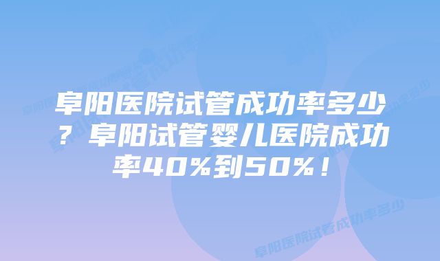 阜阳医院试管成功率多少？阜阳试管婴儿医院成功率40%到50%！