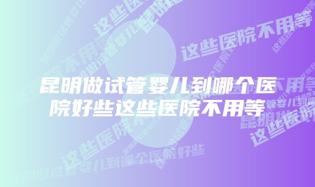 昆明做试管婴儿到哪个医院好些这些医院不用等