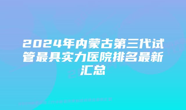 2024年内蒙古第三代试管最具实力医院排名最新汇总