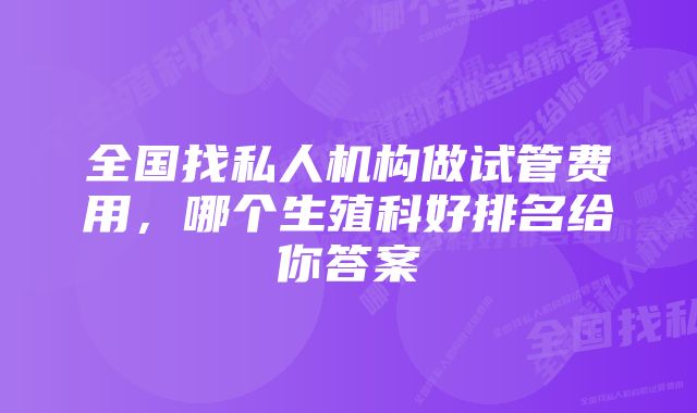 全国找私人机构做试管费用，哪个生殖科好排名给你答案