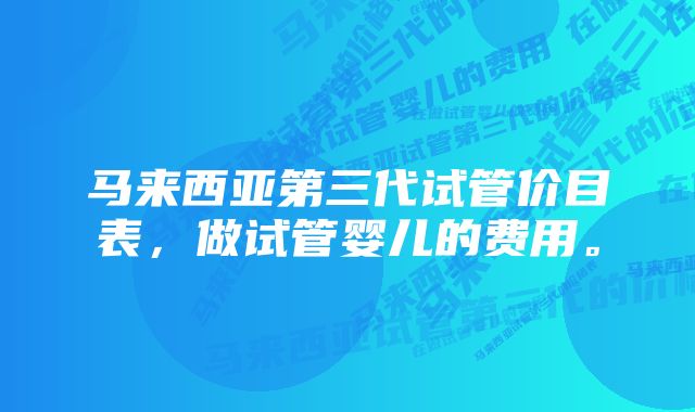 马来西亚第三代试管价目表，做试管婴儿的费用。