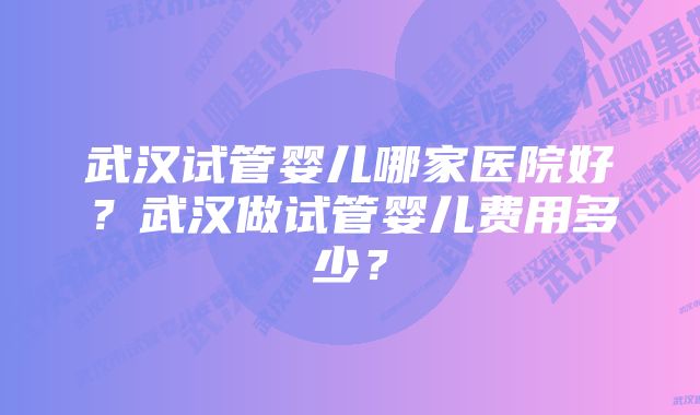 武汉试管婴儿哪家医院好？武汉做试管婴儿费用多少？