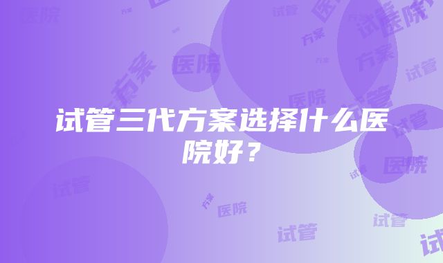 试管三代方案选择什么医院好？