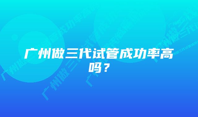 广州做三代试管成功率高吗？