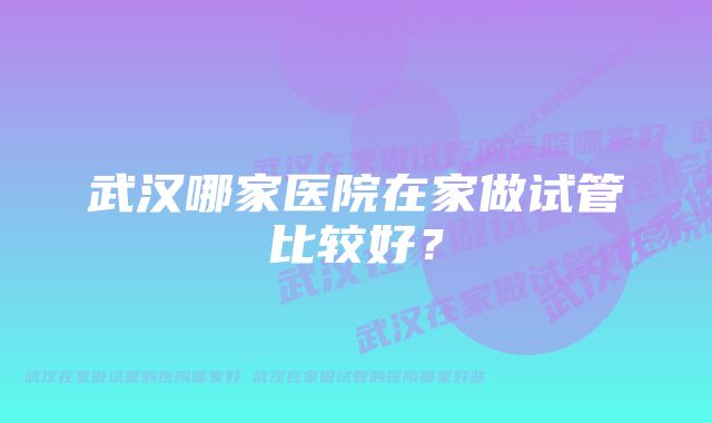 武汉哪家医院在家做试管比较好？