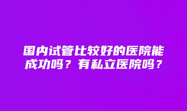 国内试管比较好的医院能成功吗？有私立医院吗？